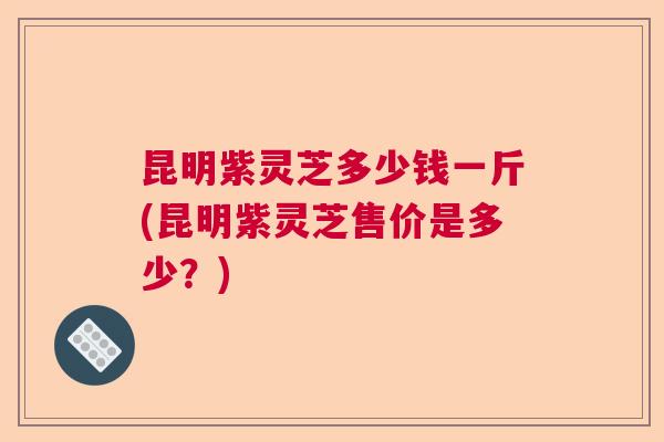 昆明紫灵芝多少钱一斤(昆明紫灵芝售价是多少？)