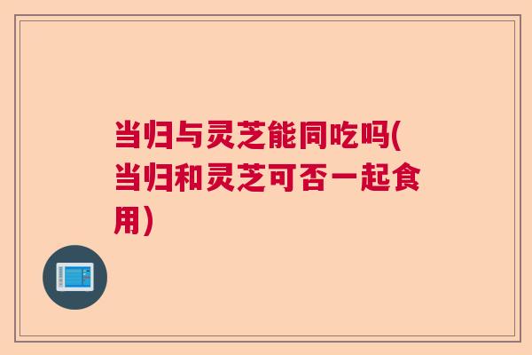 当归与灵芝能同吃吗(当归和灵芝可否一起食用)