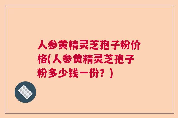 人参黄精灵芝孢子粉价格(人参黄精灵芝孢子粉多少钱一份？)