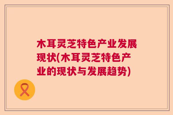 木耳灵芝特色产业发展现状(木耳灵芝特色产业的现状与发展趋势)