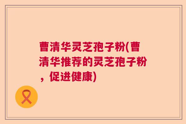 曹清华灵芝孢子粉(曹清华推荐的灵芝孢子粉，促进健康)