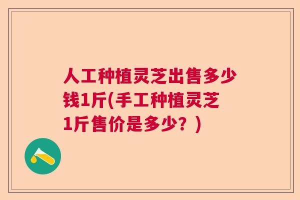人工种植灵芝出售多少钱1斤(手工种植灵芝1斤售价是多少？)