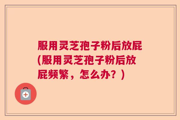 服用灵芝孢子粉后放屁(服用灵芝孢子粉后放屁频繁，怎么办？)