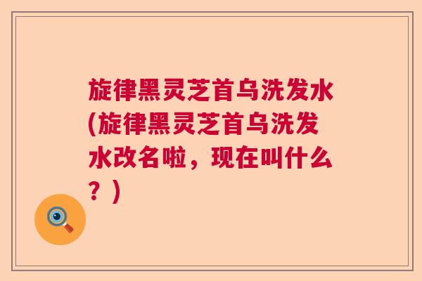 旋律黑灵芝首乌洗发水(旋律黑灵芝首乌洗发水改名啦，现在叫什么？)