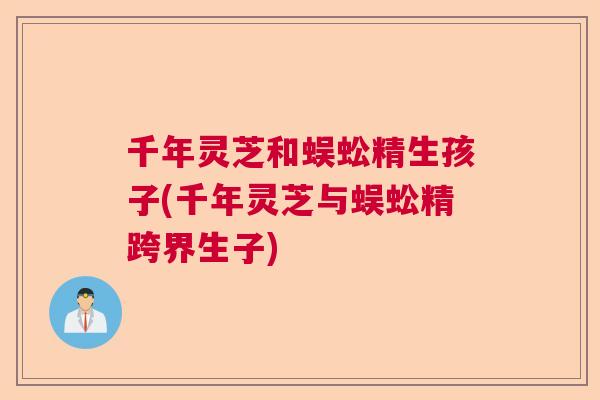 千年灵芝和蜈蚣精生孩子(千年灵芝与蜈蚣精跨界生子)
