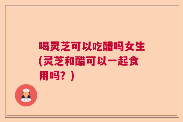 喝灵芝可以吃醋吗女生(灵芝和醋可以一起食用吗？)