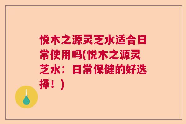 悦木之源灵芝水适合日常使用吗(悦木之源灵芝水：日常保健的好选择！)