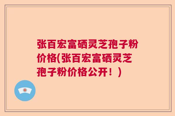 张百宏富硒灵芝孢子粉价格(张百宏富硒灵芝孢子粉价格公开！)