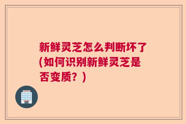 新鲜灵芝怎么判断坏了(如何识别新鲜灵芝是否变质？)