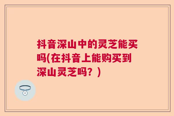 抖音深山中的灵芝能买吗(在抖音上能购买到深山灵芝吗？)