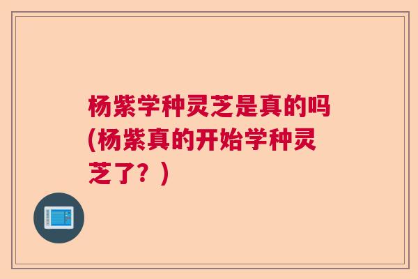 杨紫学种灵芝是真的吗(杨紫真的开始学种灵芝了？)