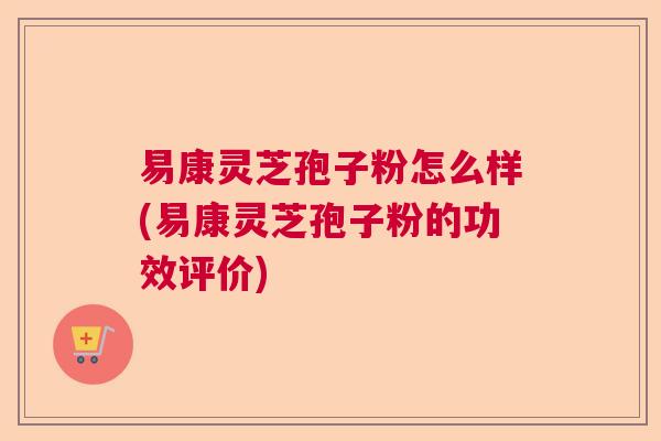 易康灵芝孢子粉怎么样(易康灵芝孢子粉的功效评价)
