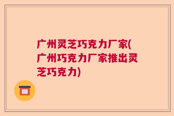 广州灵芝巧克力厂家(广州巧克力厂家推出灵芝巧克力)