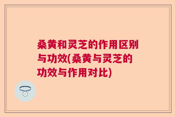 桑黄和灵芝的作用区别与功效(桑黄与灵芝的功效与作用对比)