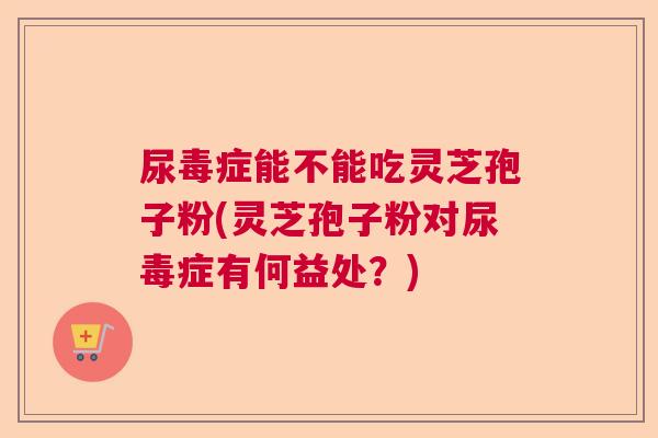 尿毒症能不能吃灵芝孢子粉(灵芝孢子粉对尿毒症有何益处？)