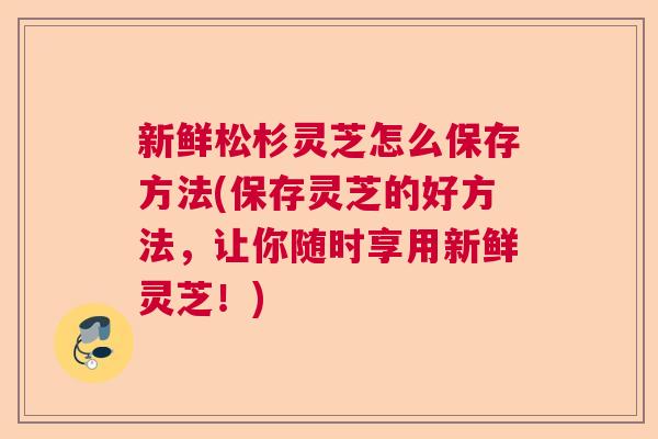 新鲜松杉灵芝怎么保存方法(保存灵芝的好方法，让你随时享用新鲜灵芝！)