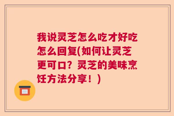 我说灵芝怎么吃才好吃怎么回复(如何让灵芝更可口？灵芝的美味烹饪方法分享！)