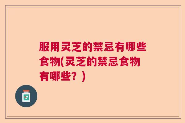 服用灵芝的禁忌有哪些食物(灵芝的禁忌食物有哪些？)