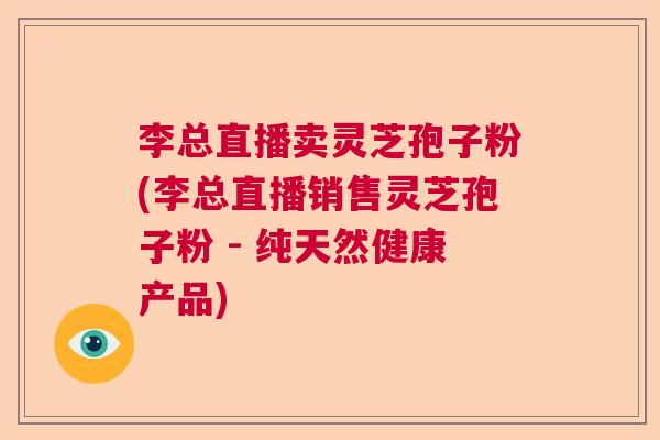 李总直播卖灵芝孢子粉(李总直播销售灵芝孢子粉 - 纯天然健康产品)