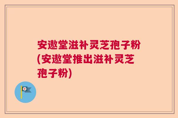 安遨堂滋补灵芝孢子粉(安遨堂推出滋补灵芝孢子粉)