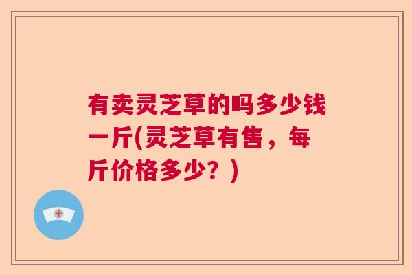 有卖灵芝草的吗多少钱一斤(灵芝草有售，每斤价格多少？)