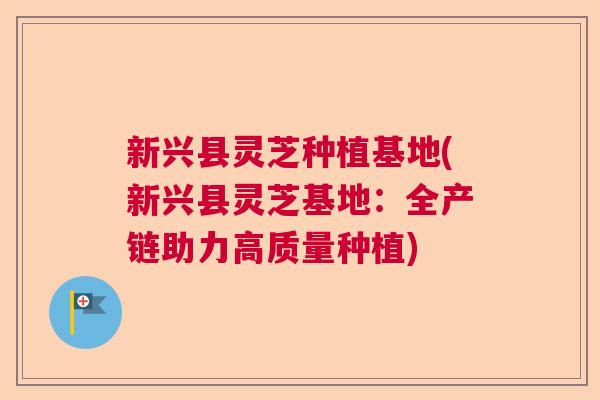 新兴县灵芝种植基地(新兴县灵芝基地：全产链助力高质量种植)