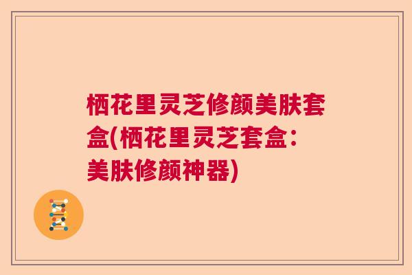 栖花里灵芝修颜美肤套盒(栖花里灵芝套盒：美肤修颜神器)