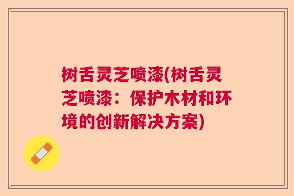 树舌灵芝喷漆(树舌灵芝喷漆：保护木材和环境的创新解决方案)