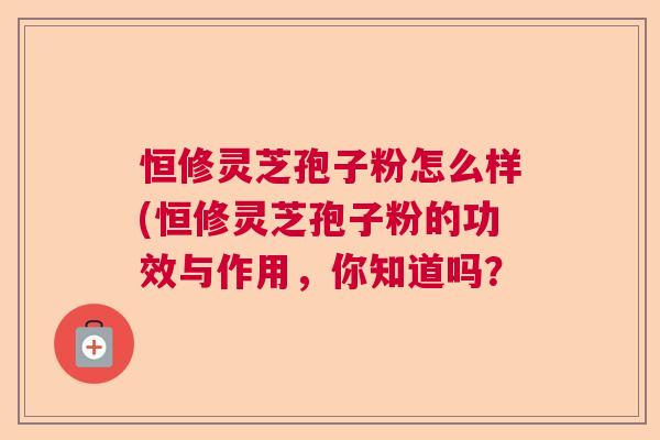 恒修灵芝孢子粉怎么样(恒修灵芝孢子粉的功效与作用，你知道吗？