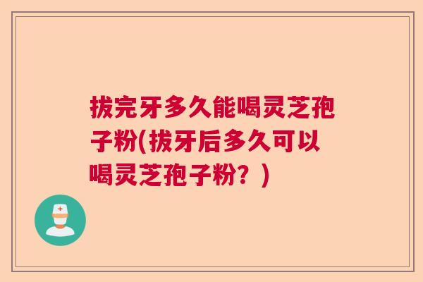 拔完牙多久能喝灵芝孢子粉(拔牙后多久可以喝灵芝孢子粉？)
