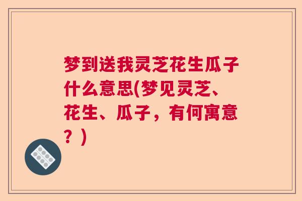 梦到送我灵芝花生瓜子什么意思(梦见灵芝、花生、瓜子，有何寓意？)