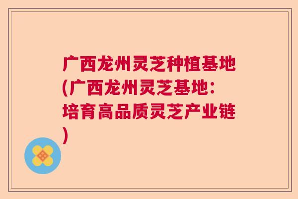 广西龙州灵芝种植基地(广西龙州灵芝基地：培育高品质灵芝产业链)