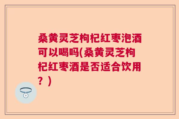 桑黄灵芝枸杞红枣泡酒可以喝吗(桑黄灵芝枸杞红枣酒是否适合饮用？)