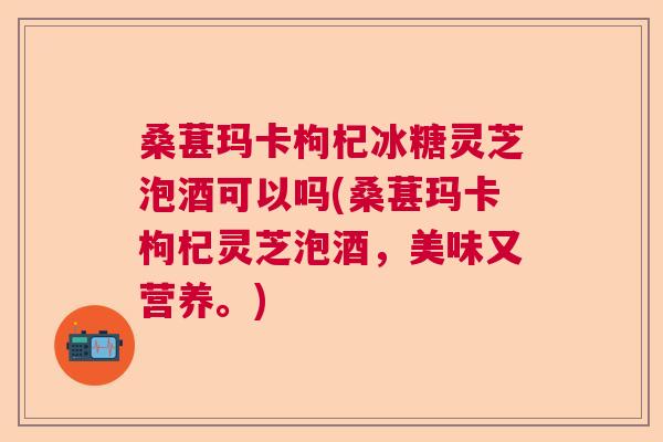 桑葚玛卡枸杞冰糖灵芝泡酒可以吗(桑葚玛卡枸杞灵芝泡酒，美味又营养。)