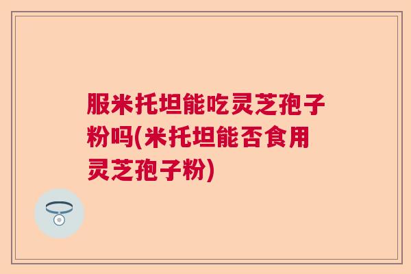 服米托坦能吃灵芝孢子粉吗(米托坦能否食用灵芝孢子粉)