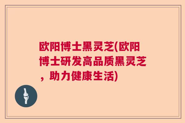 欧阳博士黑灵芝(欧阳博士研发高品质黑灵芝，助力健康生活)