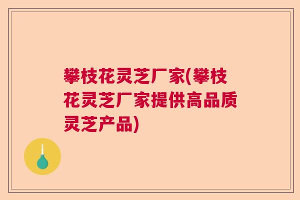 攀枝花灵芝厂家(攀枝花灵芝厂家提供高品质灵芝产品)
