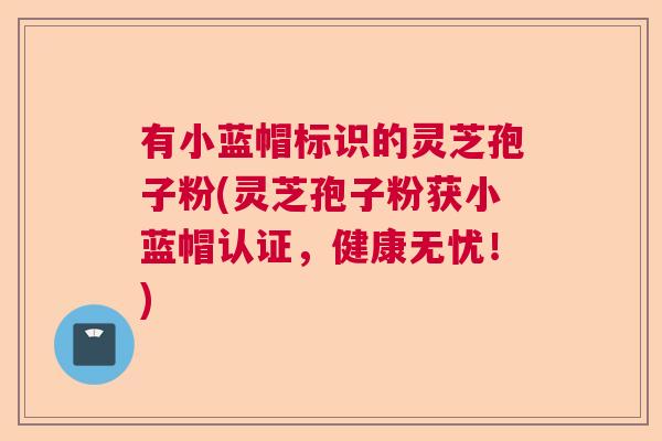 有小蓝帽标识的灵芝孢子粉(灵芝孢子粉获小蓝帽认证，健康无忧！)