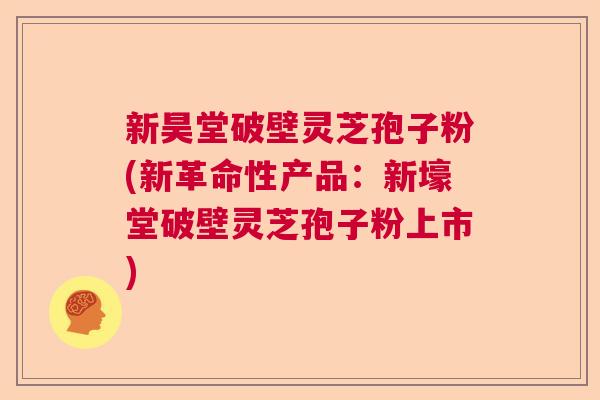 新昊堂破壁灵芝孢子粉(新革命性产品：新壕堂破壁灵芝孢子粉上市)