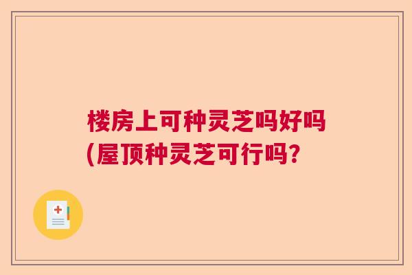 楼房上可种灵芝吗好吗(屋顶种灵芝可行吗？