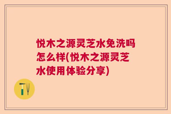 悦木之源灵芝水免洗吗怎么样(悦木之源灵芝水使用体验分享)