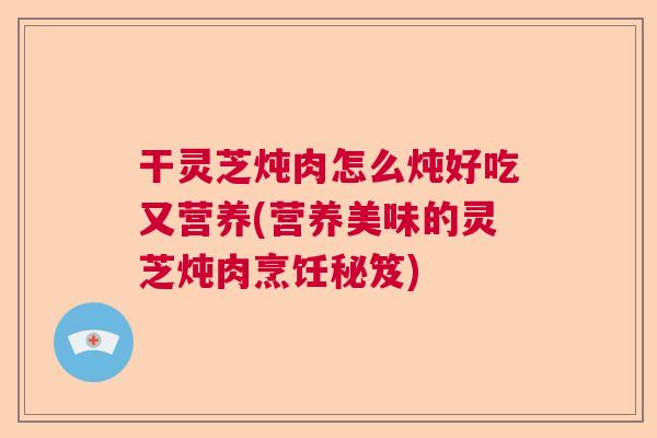 干灵芝炖肉怎么炖好吃又营养(营养美味的灵芝炖肉烹饪秘笈)