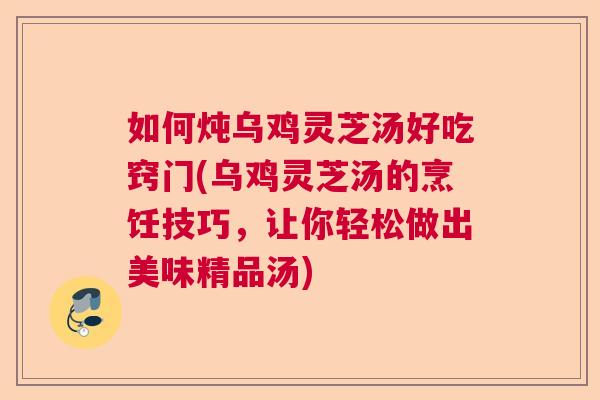 如何炖乌鸡灵芝汤好吃窍门(乌鸡灵芝汤的烹饪技巧，让你轻松做出美味精品汤)