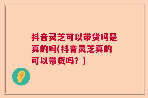 抖音灵芝可以带货吗是真的吗(抖音灵芝真的可以带货吗？)