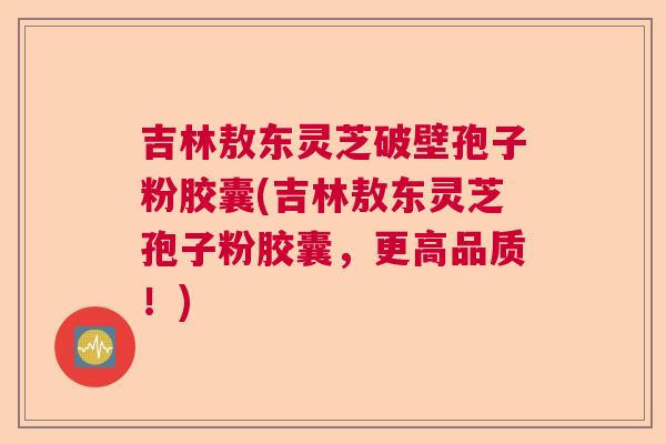吉林敖东灵芝破壁孢子粉胶囊(吉林敖东灵芝孢子粉胶囊，更高品质！)