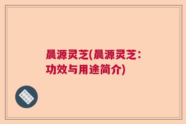 晨源灵芝(晨源灵芝：功效与用途简介)