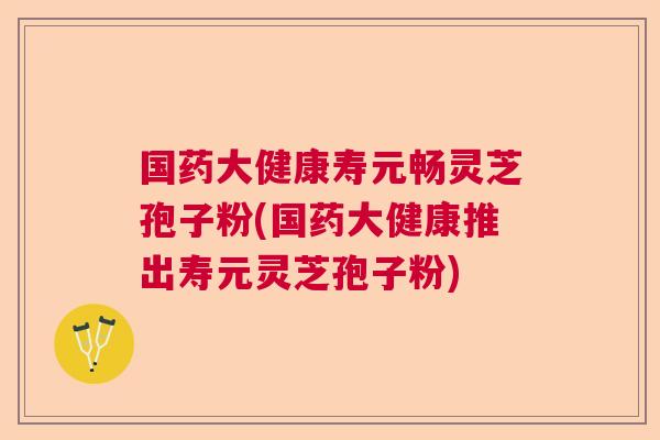 国药大健康寿元畅灵芝孢子粉(国药大健康推出寿元灵芝孢子粉)
