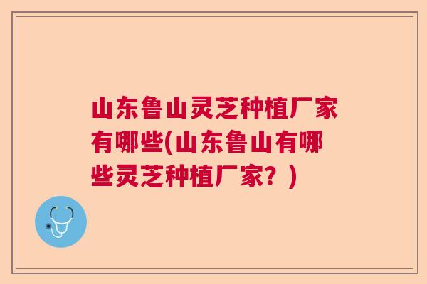 山东鲁山灵芝种植厂家有哪些(山东鲁山有哪些灵芝种植厂家？)