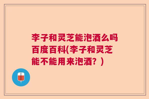 李子和灵芝能泡酒么吗百度百科(李子和灵芝能不能用来泡酒？)