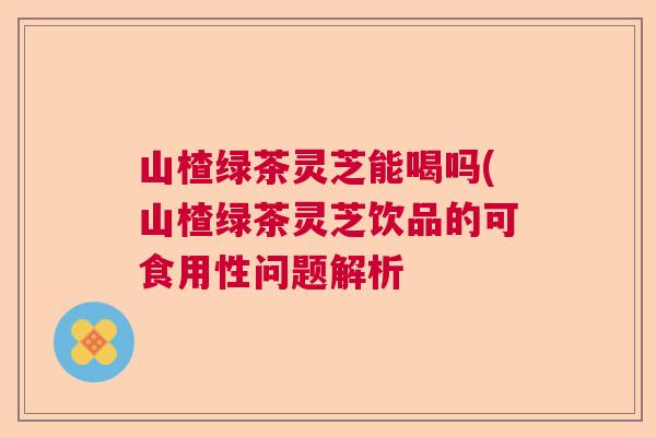 山楂绿茶灵芝能喝吗(山楂绿茶灵芝饮品的可食用性问题解析